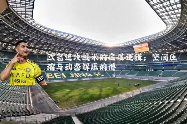 欧冠进攻战术的底层逻辑:空间压缩与动态解压的博弈