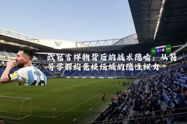 欧冠吉祥物背后的战术隐喻:从符号学解构竞技场域的隐性权力